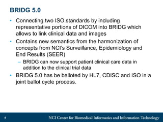 BRIDG 5.0
• Connecting two ISO standards by including
representative portions of DICOM into BRIDG which
allows to link clinical data and images
• Contains new semantics from the harmonization of
concepts from NCI’s Surveillance, Epidemiology and
End Results (SEER)
– BRIDG can now support patient clinical care data in
addition to the clinical trial data
• BRIDG 5.0 has be balloted by HL7, CDISC and ISO in a
joint ballot cycle process.
4
 