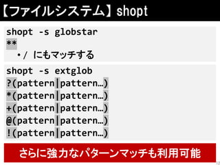 【ファイルシステム】 shopt
shopt -s globstar
**
• / にもマッチする
さらに強力なパターンマッチも利用可能
shopt -s extglob
?(pattern|pattern…)
*(pattern|pattern…)
+(pattern|pattern…)
@(pattern|pattern…)
!(pattern|pattern…)
12
 