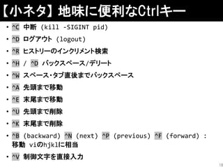 【小ネタ】 地味に便利なCtrlキー
• ^C 中断 (kill -SIGINT pid)
• ^D ログアウト (logout)
• ^R ヒストリーのインクリメント検索
• ^H / ^D バックスペース/デリート
• ^W スペース・タブ直後までバックスペース
• ^A 先頭まで移動
• ^E 末尾まで移動
• ^U 先頭まで削除
• ^K 末尾まで削除
• ^B (backward) ^N (next) ^P (previous) ^F (forward) :
移動 viのhjklに相当
• ^V 制御文字を直接入力
18
 