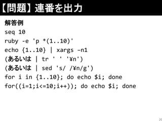 【問題】 連番を出力
解答例
seq 10
ruby -e 'p *(1..10)'
echo {1..10} | xargs –n1
(あるいは | tr ' ' '¥n')
(あるいは | sed 's/ /¥n/g')
for i in {1..10}; do echo $i; done
for((i=1;i<=10;i++)); do echo $i; done
20
 