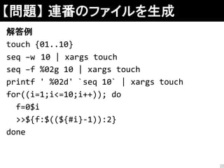 【問題】 連番のファイルを生成
解答例
touch {01..10}
seq –w 10 | xargs touch
seq –f %02g 10 | xargs touch
printf ' %02d' `seq 10` | xargs touch
for((i=1;i<=10;i++)); do
f=0$i
>>${f:$((${#i}-1)):2}
done
22
 