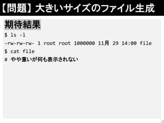 【問題】 大きいサイズのファイル生成
解答例
head -c $((10**6)) /dev/zero >file
期待結果
$ ls -l
-rw-rw-rw- 1 root root 1000000 11月 29 14:00 file
$ cat file
# やや重いが何も表示されない
23
 