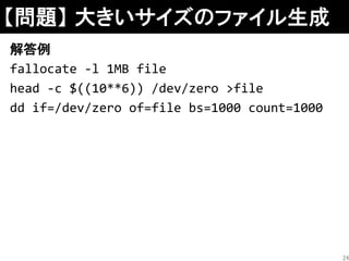 【問題】 大きいサイズのファイル生成
解答例
fallocate -l 1MB file
head -c $((10**6)) /dev/zero >file
dd if=/dev/zero of=file bs=1000 count=1000
24
 