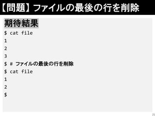 【問題】 ファイルの最後の行を削除
解答例
sed –i'' '$d' file
cat file | (rm -f file && head -n -1 >file)
期待結果
$ cat file
1
2
3
$ # ファイルの最後の行を削除
$ cat file
1
2
$
25
 