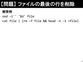 【問題】 ファイルの最後の行を削除
解答例
sed –i'' '$d' file
cat file | (rm -f file && head -n -1 >file)
26
 