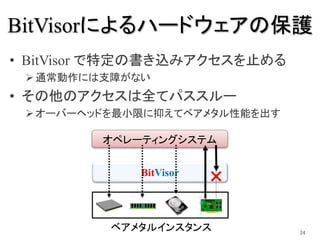 BitVisor
オペレーティングシステム
BitVisorによるハードウェアの保護
• BitVisor で特定の書き込みアクセスを止める
通常動作には支障がない
• その他のアクセスは全てパススルー
オーバーヘッドを最小限に抑えてベアメ...