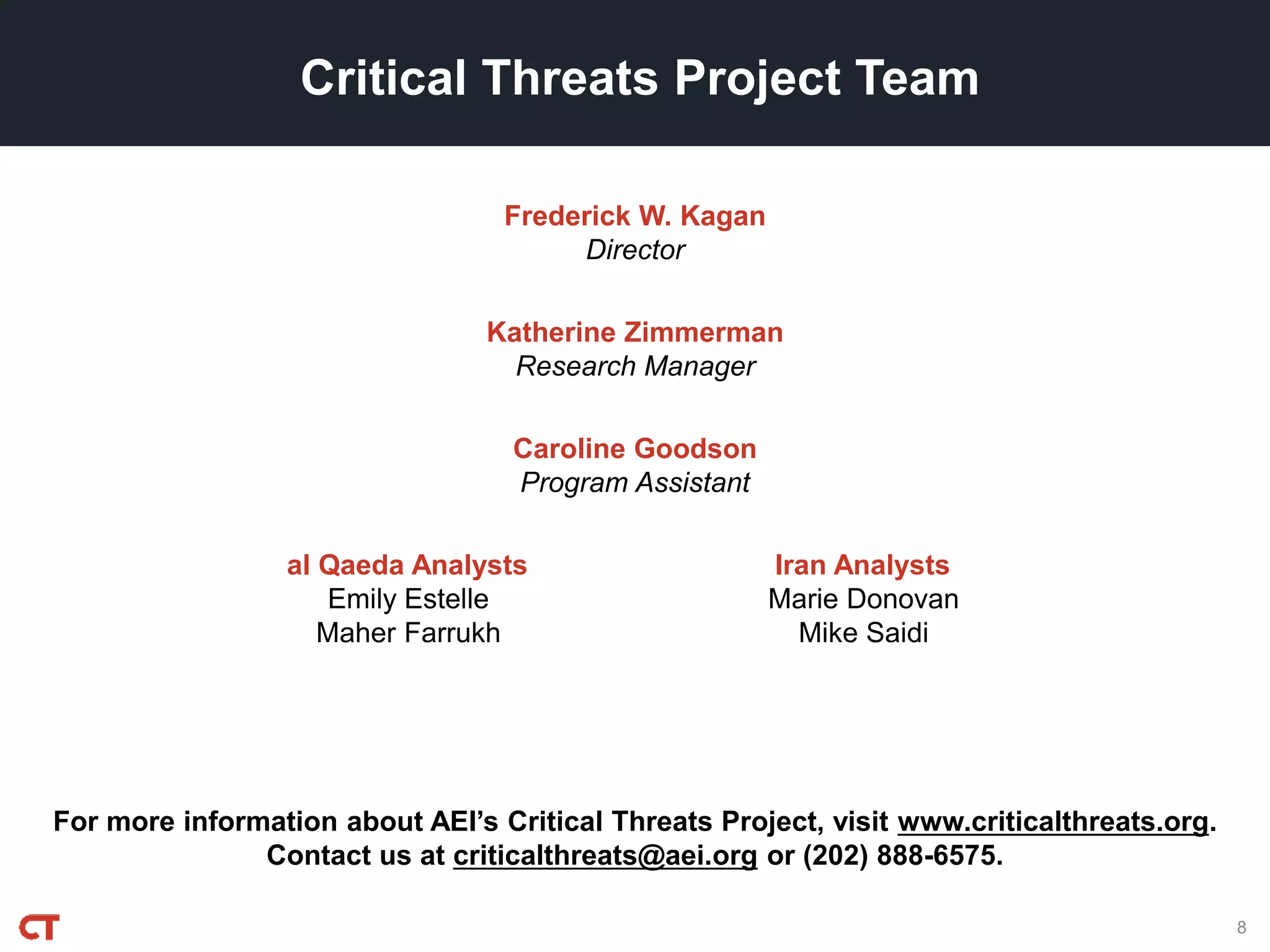 For more information about AEI’s Critical Threats Project, visit www.criticalthreats.org.
Contact us at criticalthreats@aei.org or (202) 888-6575.
Frederick W. Kagan
Director
Critical Threats Project Team
Katherine Zimmerman
Research Manager
Caroline Goodson
Program Assistant
al Qaeda Analysts
Emily Estelle
Maher Farrukh
Iran Analysts
Marie Donovan
Mike Saidi
8
 