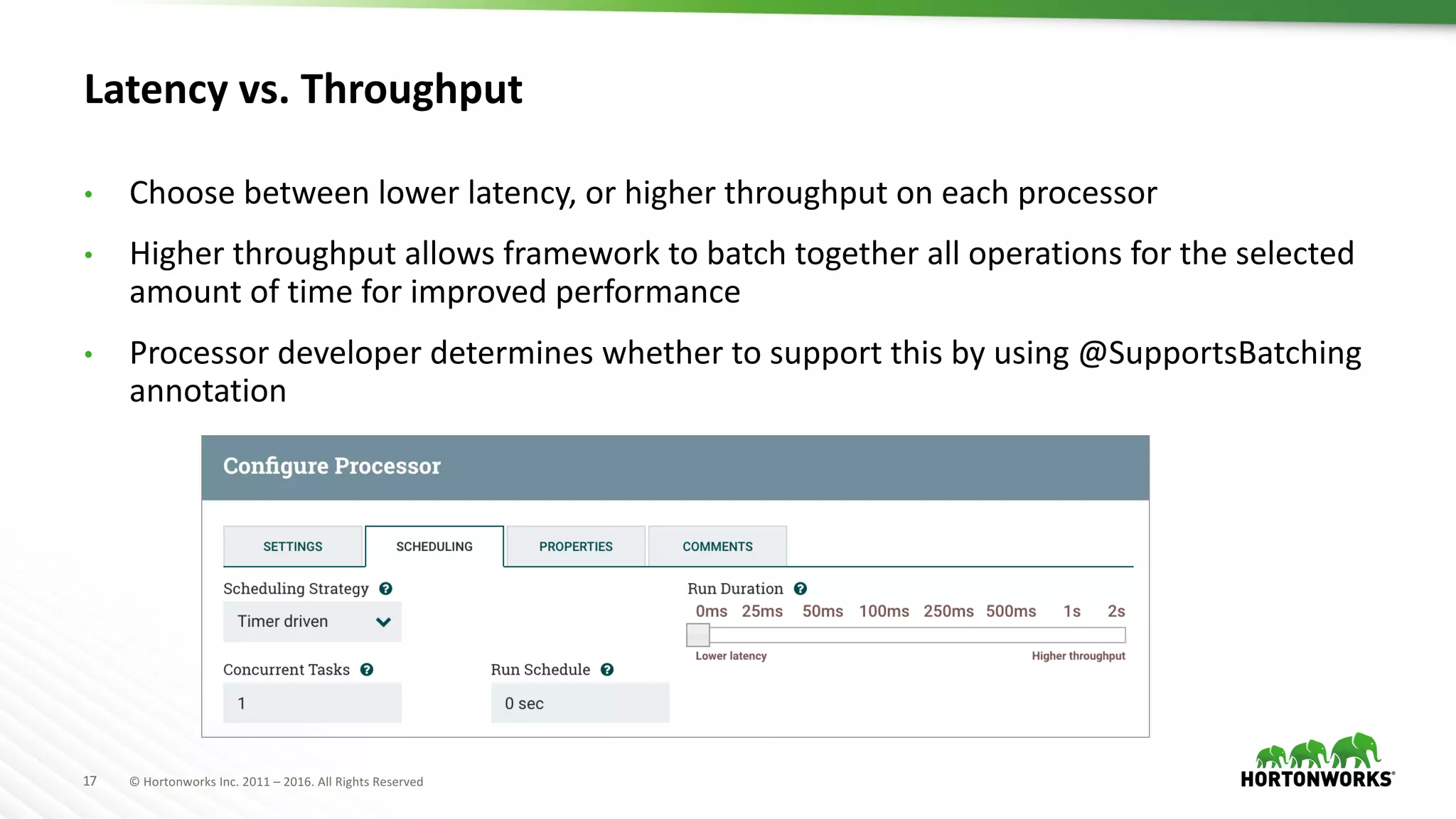17 ©	Hortonworks	Inc.	2011	– 2016.	All	Rights	Reserved
Latency	vs.	Throughput
• Choose	between	lower	latency,	or	higher	throughput	on	each	processor
• Higher	throughput	allows	framework	to	batch	together	all	operations	for	the	selected	
amount	of	time	for	improved	performance
• Processor	developer	determines	whether	to	support	this	by	using	@SupportsBatching
annotation
 