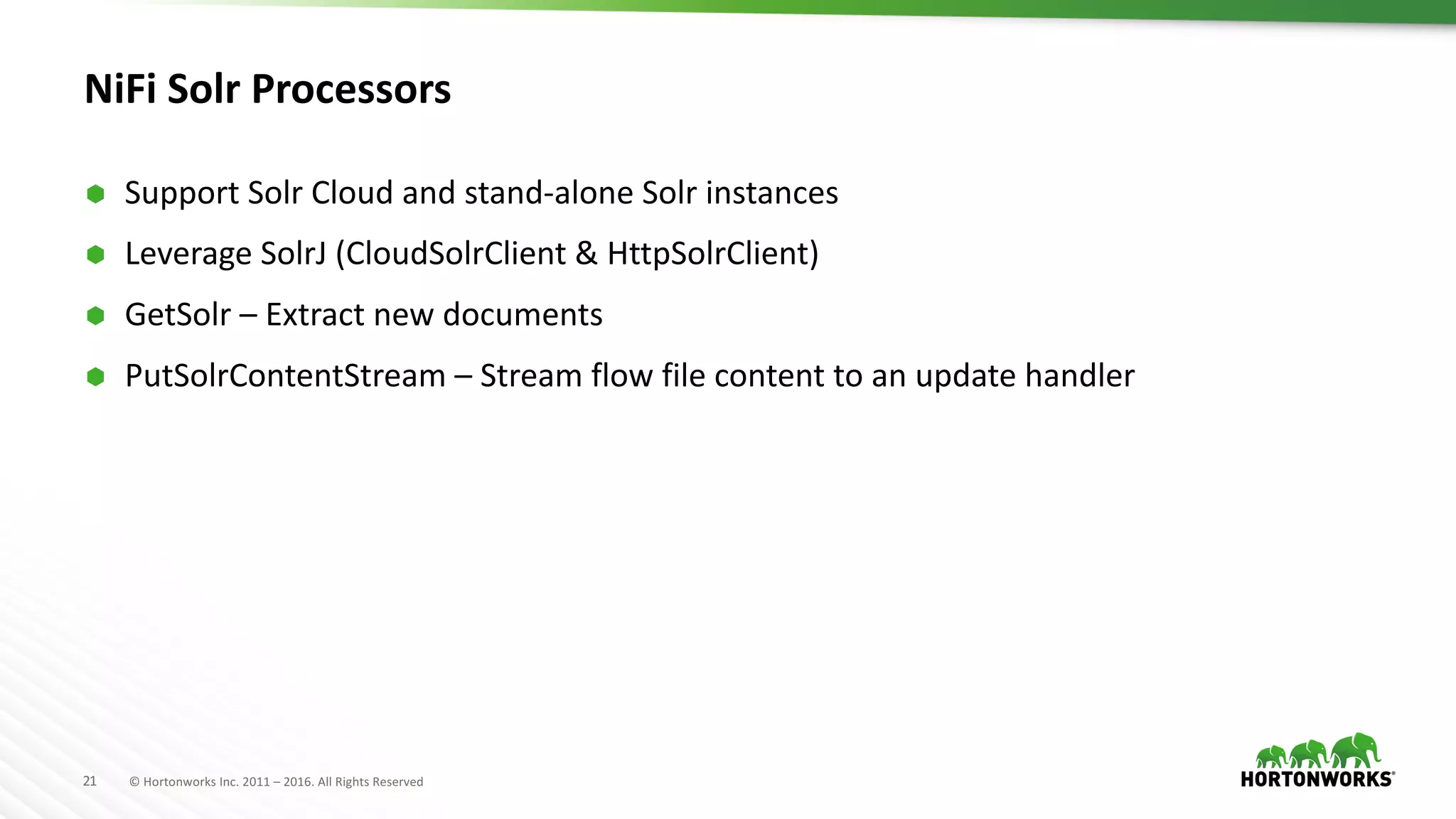21 ©	Hortonworks	Inc.	2011	– 2016.	All	Rights	Reserved
NiFi Solr Processors	
Ã Support	Solr Cloud	and	stand-alone	Solr instances
Ã Leverage	SolrJ (CloudSolrClient &	HttpSolrClient)
Ã GetSolr – Extract	new	documents
Ã PutSolrContentStream – Stream	flow	file	content	to	an	update	handler
 