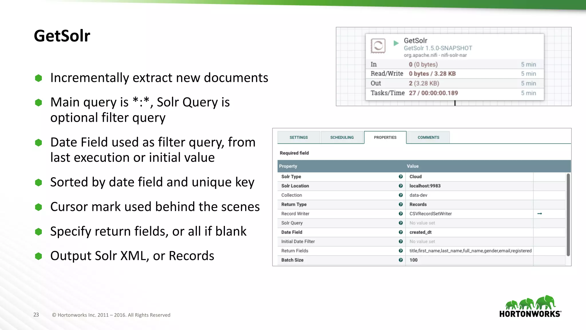 23 ©	Hortonworks	Inc.	2011	– 2016.	All	Rights	Reserved
GetSolr
Ã Incrementally	extract	new	documents	
Ã Main	query	is	*:*,	Solr Query	is	
optional	filter	query
Ã Date	Field	used	as	filter	query,	from	
last	execution	or	initial	value
Ã Sorted	by	date	field	and	unique	key
Ã Cursor	mark	used	behind	the	scenes
Ã Specify	return	fields,	or	all	if	blank
Ã Output	Solr XML,	or	Records
 