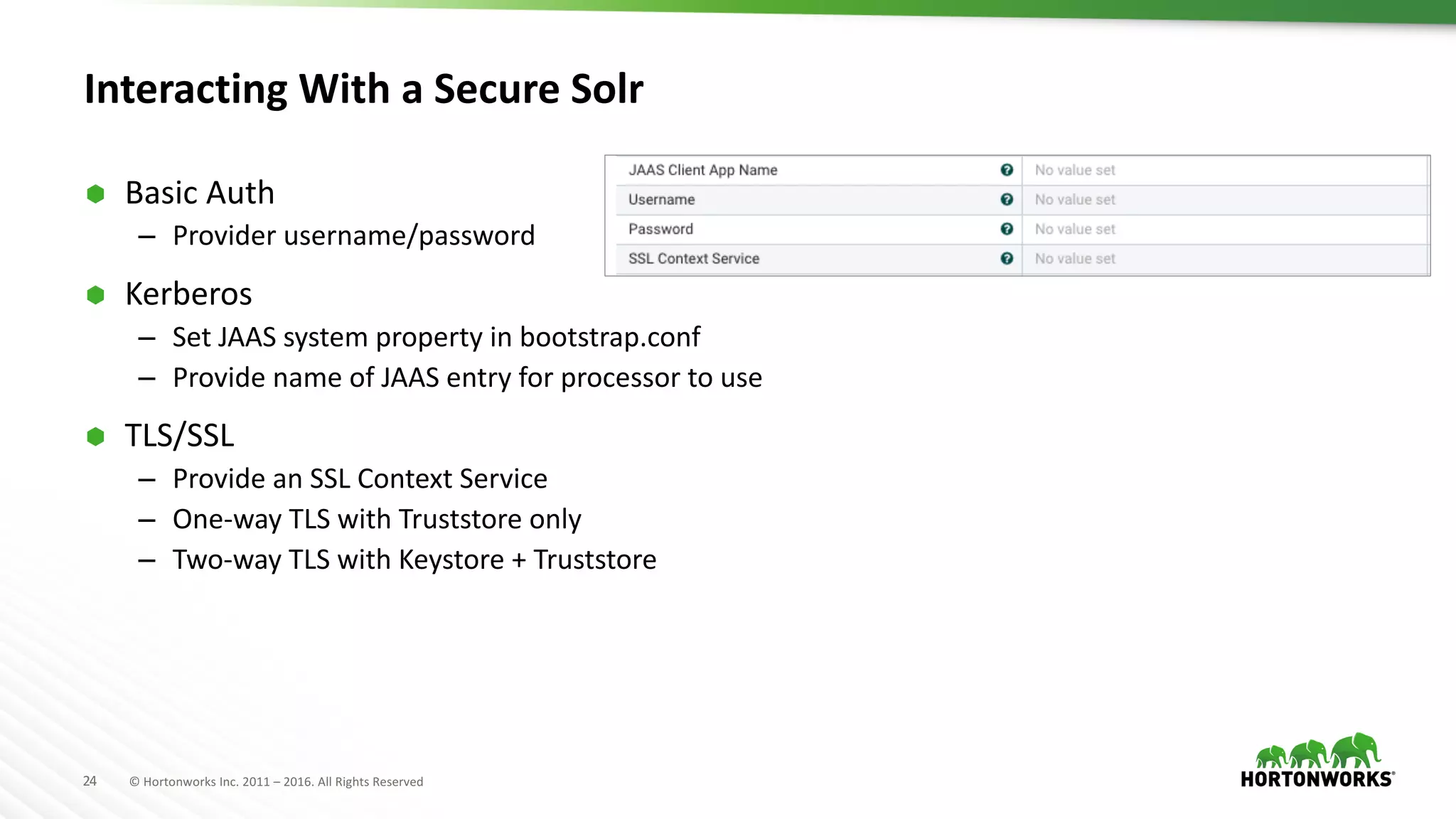 24 ©	Hortonworks	Inc.	2011	– 2016.	All	Rights	Reserved
Interacting	With	a	Secure	Solr
Ã Basic	Auth
– Provider	username/password
Ã Kerberos
– Set	JAAS	system	property	in	bootstrap.conf
– Provide	name	of	JAAS	entry	for	processor	to	use
Ã TLS/SSL
– Provide	an	SSL	Context	Service
– One-way	TLS	with	Truststore only
– Two-way	TLS	with	Keystore +	Truststore
 