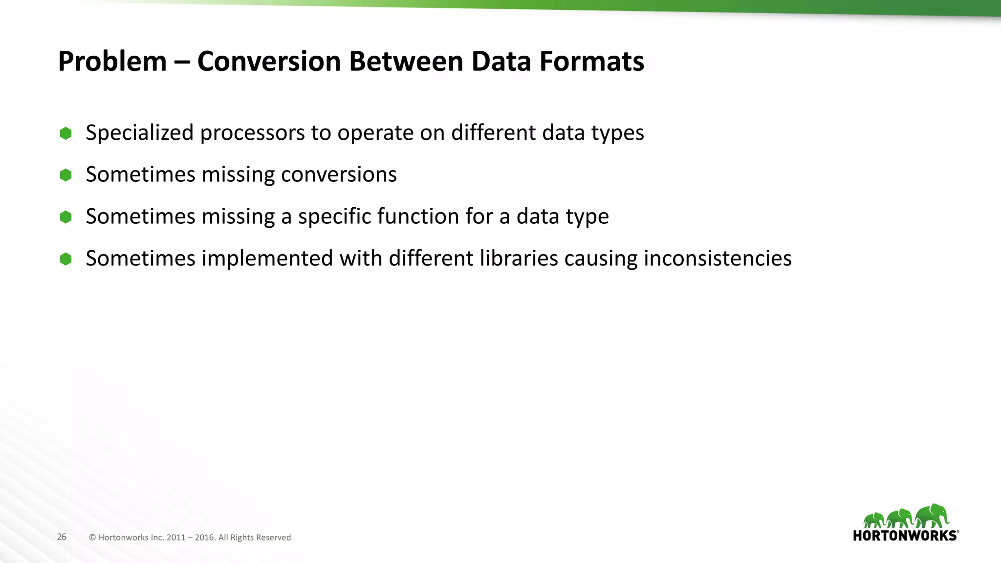 26 ©	Hortonworks	Inc.	2011	– 2016.	All	Rights	Reserved
Problem	– Conversion	Between	Data	Formats
Ã Specialized	processors	to	operate	on	different	data	types
Ã Sometimes	missing	conversions
Ã Sometimes	missing	a	specific	function	for	a	data	type
Ã Sometimes	implemented	with	different	libraries	causing	inconsistencies	
 