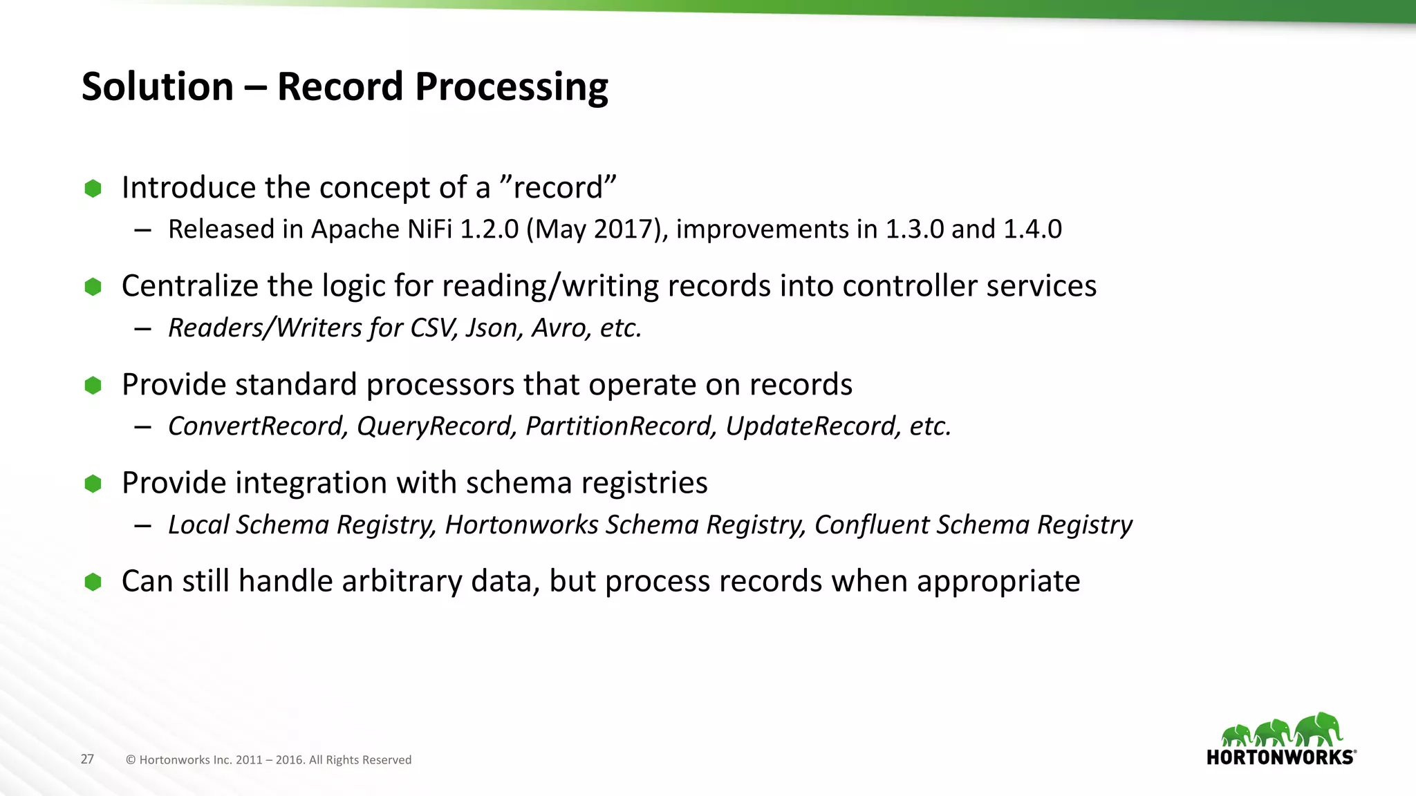 27 ©	Hortonworks	Inc.	2011	– 2016.	All	Rights	Reserved
Solution	– Record	Processing
Ã Introduce	the	concept	of	a	”record”
– Released	in	Apache	NiFi 1.2.0	(May	2017),	improvements	in	1.3.0	and	1.4.0
Ã Centralize	the	logic	for	reading/writing	records	into	controller	services
– Readers/Writers	for	CSV,	Json,	Avro,	etc.
Ã Provide	standard	processors	that	operate	on	records
– ConvertRecord,	QueryRecord,	PartitionRecord,	UpdateRecord,	etc.
Ã Provide	integration	with	schema	registries
– Local	Schema	Registry,	Hortonworks	Schema	Registry,	Confluent	Schema	Registry
Ã Can	still	handle	arbitrary	data,	but	process	records	when	appropriate
 