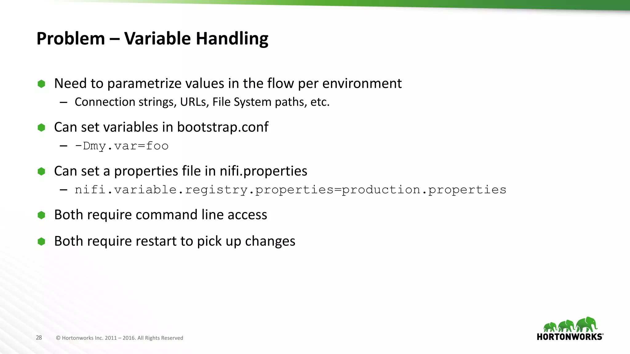 28 ©	Hortonworks	Inc.	2011	– 2016.	All	Rights	Reserved
Problem	– Variable	Handling
Ã Need	to	parametrize	values	in	the	flow	per	environment
– Connection	strings,	URLs,	File	System	paths,	etc.
Ã Can	set	variables	in	bootstrap.conf
– -Dmy.var=foo
Ã Can	set	a	properties	file	in	nifi.properties
– nifi.variable.registry.properties=production.properties
Ã Both	require	command	line	access
Ã Both	require	restart	to	pick	up	changes
 