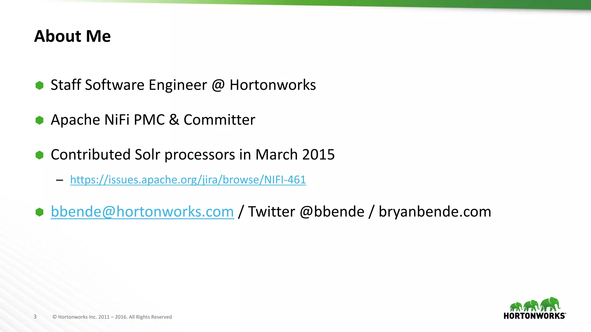 3 ©	Hortonworks	Inc.	2011	– 2016.	All	Rights	Reserved
About	Me
Ã Staff	Software	Engineer	@	Hortonworks
Ã Apache	NiFi PMC	&	Committer
Ã Contributed	Solr processors	in	March	2015
– https://issues.apache.org/jira/browse/NIFI-461
Ã bbende@hortonworks.com /	Twitter	@bbende /	bryanbende.com
 