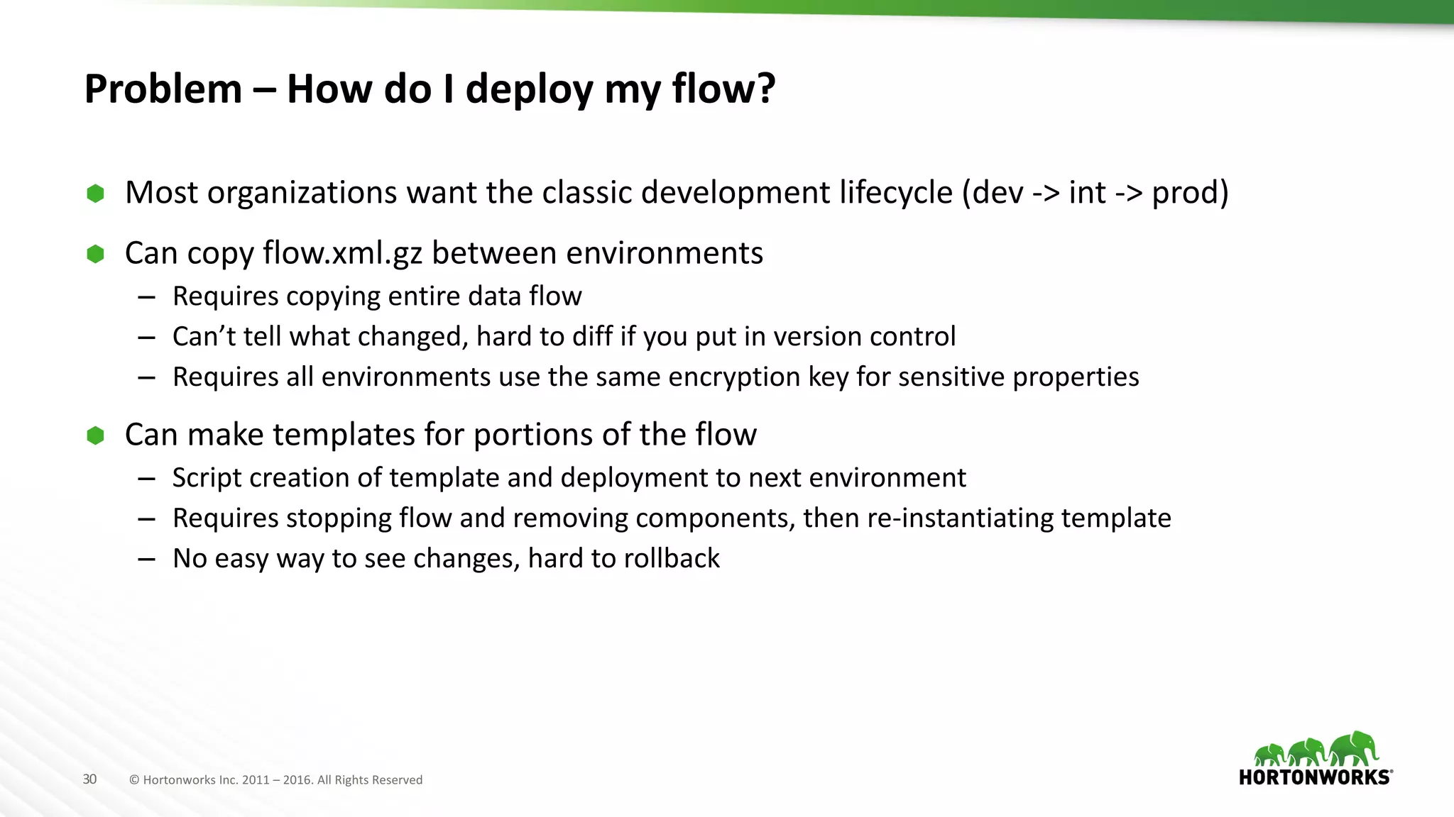 30 ©	Hortonworks	Inc.	2011	– 2016.	All	Rights	Reserved
Problem	– How	do	I	deploy	my	flow?
Ã Most	organizations	want	the	classic	development	lifecycle	(dev	->	int ->	prod)
Ã Can	copy	flow.xml.gz between	environments
– Requires	copying	entire	data	flow
– Can’t	tell	what	changed,	hard	to	diff	if	you	put	in	version	control
– Requires	all	environments	use	the	same	encryption	key	for	sensitive	properties
Ã Can	make	templates	for	portions	of	the	flow
– Script	creation	of	template	and	deployment	to	next	environment
– Requires	stopping	flow	and	removing	components,	then	re-instantiating	template
– No	easy	way	to	see	changes,	hard	to	rollback
 