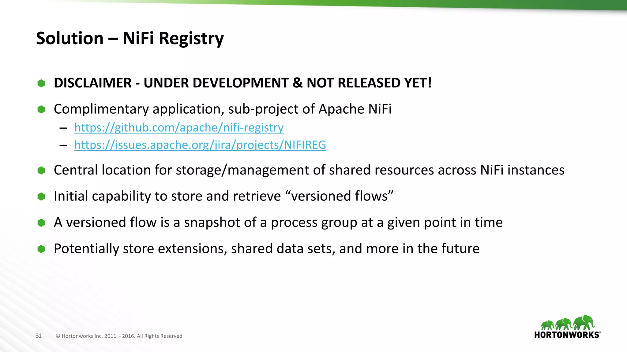 31 ©	Hortonworks	Inc.	2011	– 2016.	All	Rights	Reserved
Solution	– NiFi Registry
Ã DISCLAIMER	- UNDER	DEVELOPMENT	&	NOT	RELEASED	YET!
Ã Complimentary	application,	sub-project	of	Apache	NiFi
– https://github.com/apache/nifi-registry
– https://issues.apache.org/jira/projects/NIFIREG
Ã Central	location	for	storage/management	of	shared	resources	across	NiFi instances
Ã Initial	capability	to	store	and	retrieve	“versioned	flows”
Ã A	versioned	flow	is	a	snapshot	of	a	process	group	at	a	given	point	in	time
Ã Potentially	store	extensions,	shared	data	sets,	and	more	in	the	future
 