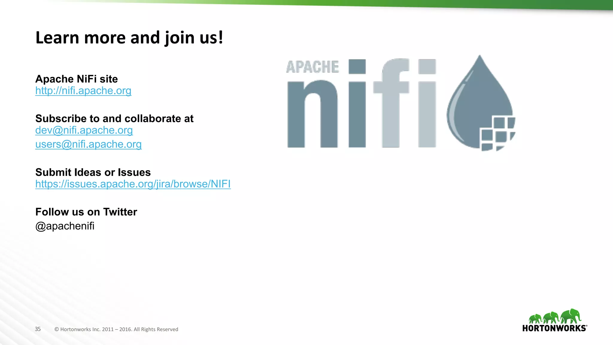 35 ©	Hortonworks	Inc.	2011	– 2016.	All	Rights	Reserved
Learn	more	and	join	us!
Apache NiFi site
http://nifi.apache.org
Subscribe to and collaborate at
dev@nifi.apache.org
users@nifi.apache.org
Submit Ideas or Issues
https://issues.apache.org/jira/browse/NIFI
Follow us on Twitter
@apachenifi
 