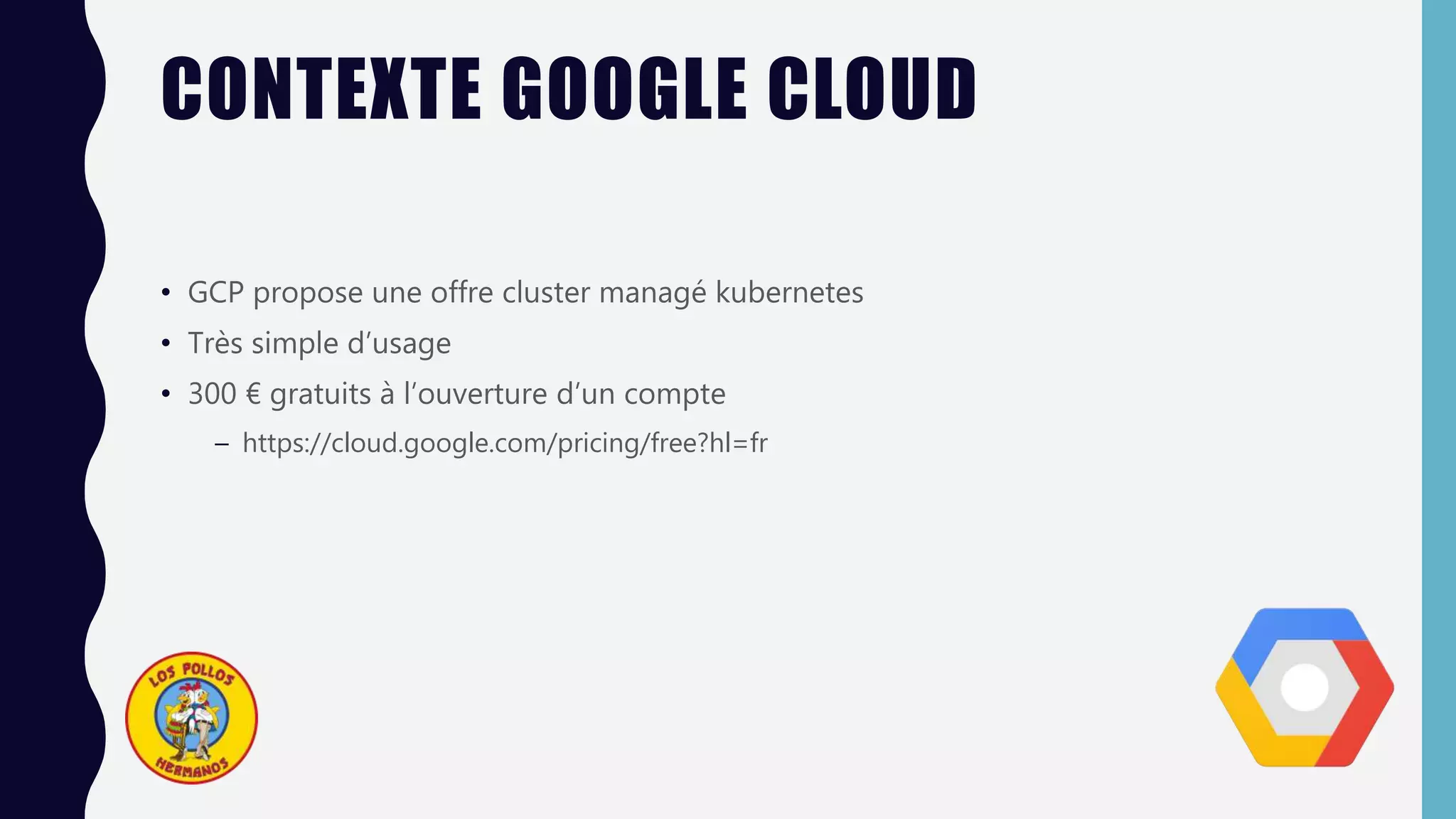 CONTEXTE GOOGLE CLOUD
• GCP propose une offre cluster managé kubernetes
• Très simple d’usage
• 300 € gratuits à l’ouverture d’un compte
– https://cloud.google.com/pricing/free?hl=fr
 