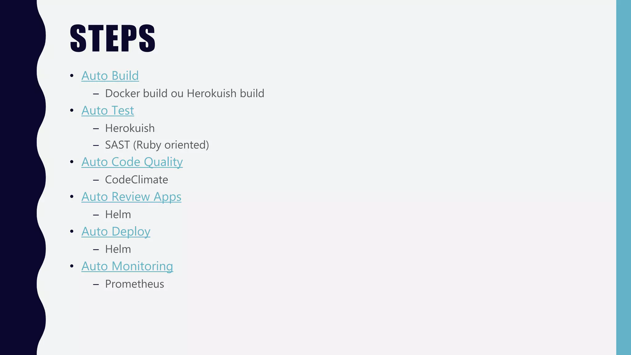 STEPS
• Auto Build
– Docker build ou Herokuish build
• Auto Test
– Herokuish
– SAST (Ruby oriented)
• Auto Code Quality
– CodeClimate
• Auto Review Apps
– Helm
• Auto Deploy
– Helm
• Auto Monitoring
– Prometheus
 