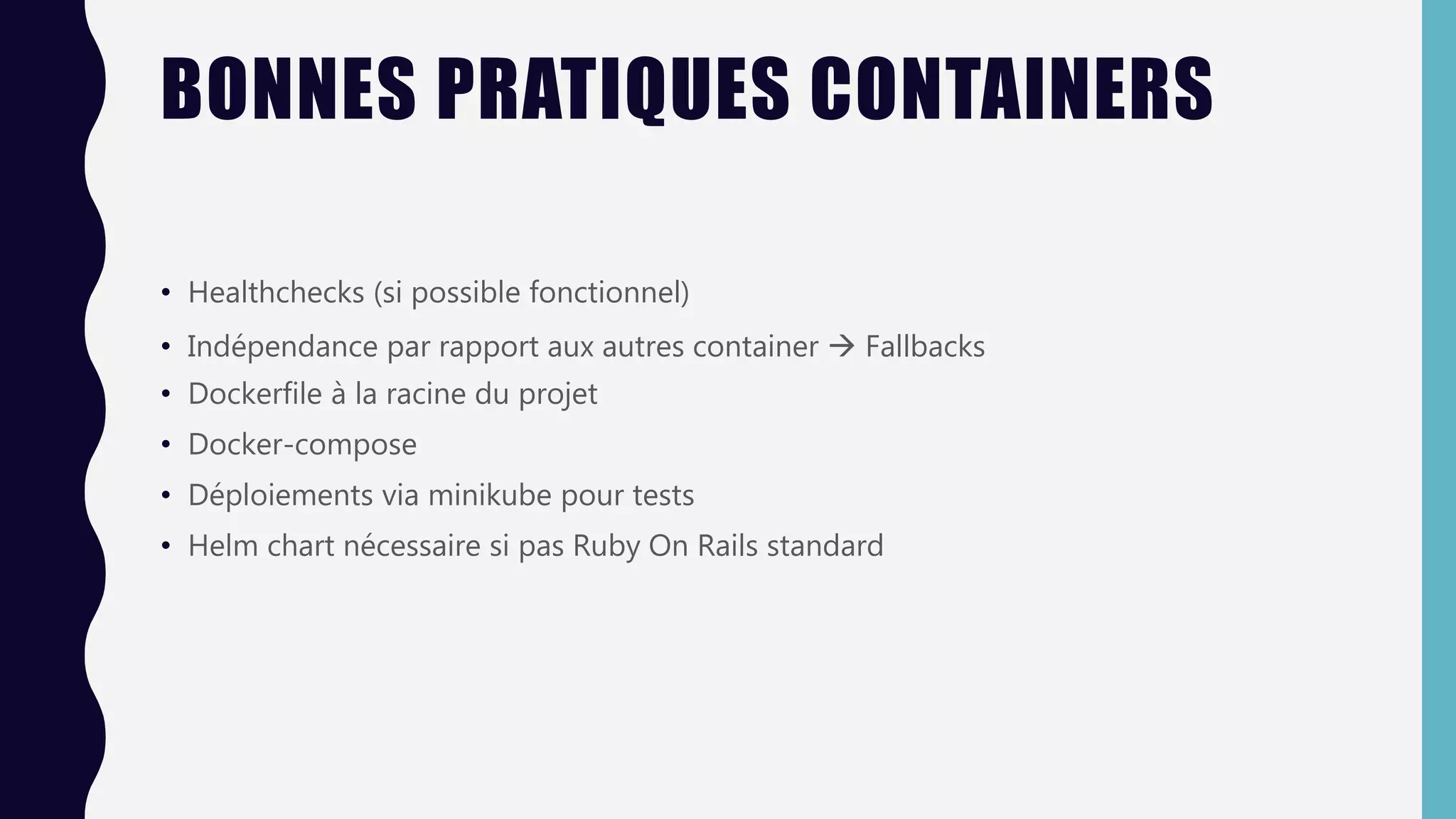 BONNES PRATIQUES CONTAINERS
• Healthchecks (si possible fonctionnel)
• Indépendance par rapport aux autres container  Fallbacks
• Dockerfile à la racine du projet
• Docker-compose
• Déploiements via minikube pour tests
• Helm chart nécessaire si pas Ruby On Rails standard
 