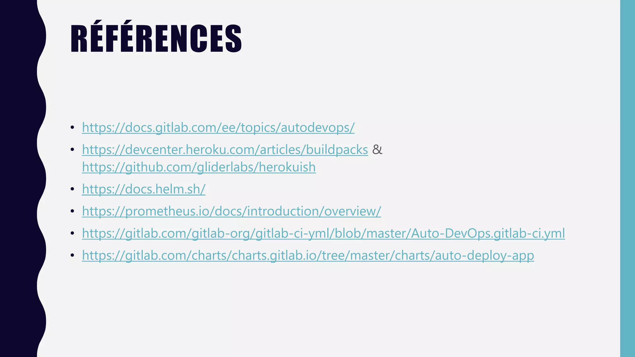 RÉFÉRENCES
• https://docs.gitlab.com/ee/topics/autodevops/
• https://devcenter.heroku.com/articles/buildpacks &
https://github.com/gliderlabs/herokuish
• https://docs.helm.sh/
• https://prometheus.io/docs/introduction/overview/
• https://gitlab.com/gitlab-org/gitlab-ci-yml/blob/master/Auto-DevOps.gitlab-ci.yml
• https://gitlab.com/charts/charts.gitlab.io/tree/master/charts/auto-deploy-app
 