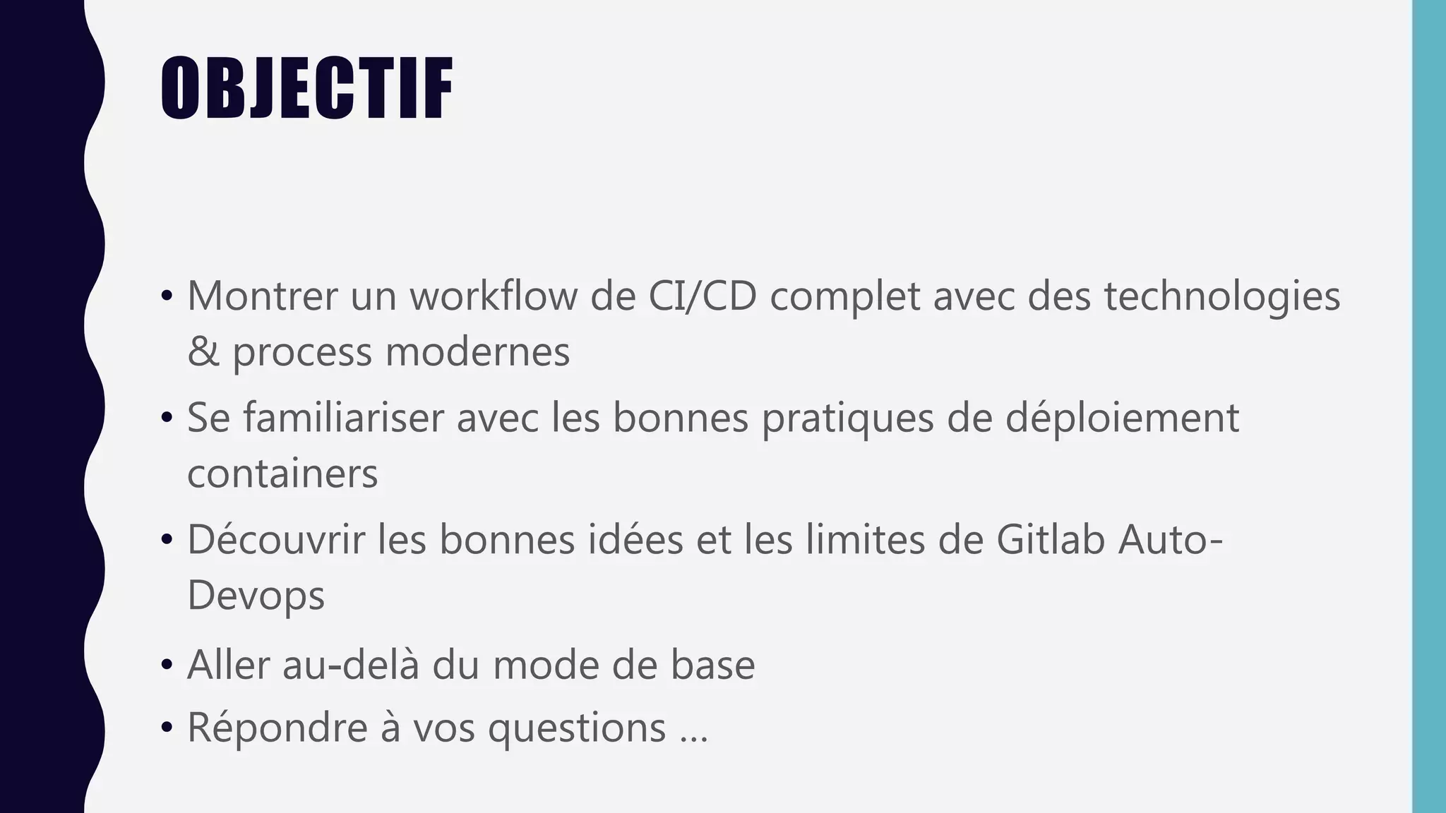 OBJECTIF
• Montrer un workflow de CI/CD complet avec des technologies
& process modernes
• Se familiariser avec les bonnes pratiques de déploiement
containers
• Découvrir les bonnes idées et les limites de Gitlab Auto-
Devops
• Aller au-delà du mode de base
• Répondre à vos questions …
 