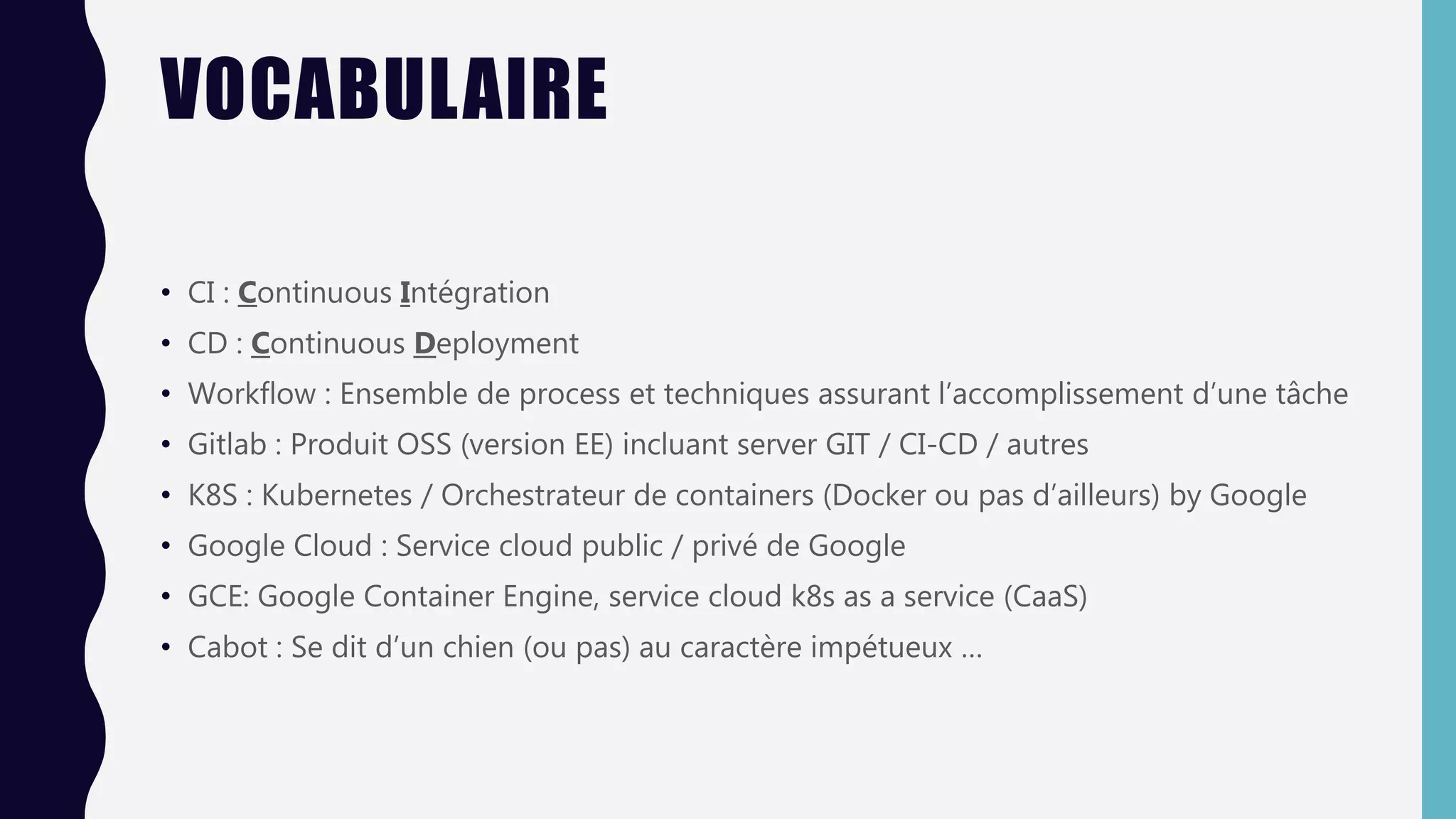 VOCABULAIRE
• CI : Continuous Intégration
• CD : Continuous Deployment
• Workflow : Ensemble de process et techniques assurant l’accomplissement d’une tâche
• Gitlab : Produit OSS (version EE) incluant server GIT / CI-CD / autres
• K8S : Kubernetes / Orchestrateur de containers (Docker ou pas d’ailleurs) by Google
• Google Cloud : Service cloud public / privé de Google
• GCE: Google Container Engine, service cloud k8s as a service (CaaS)
• Cabot : Se dit d’un chien (ou pas) au caractère impétueux …
 