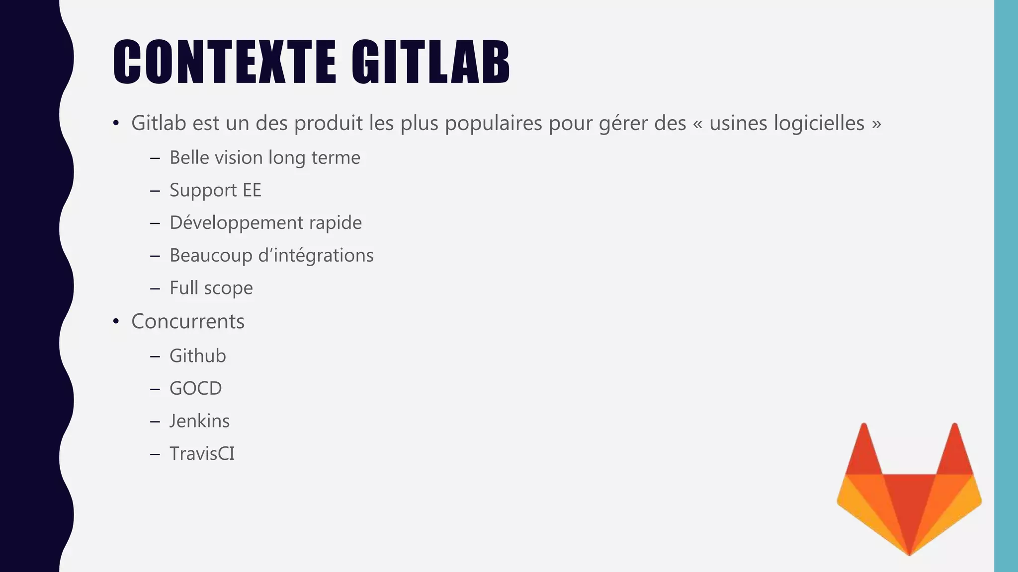 CONTEXTE GITLAB
• Gitlab est un des produit les plus populaires pour gérer des « usines logicielles »
– Belle vision long terme
– Support EE
– Développement rapide
– Beaucoup d’intégrations
– Full scope
• Concurrents
– Github
– GOCD
– Jenkins
– TravisCI
 