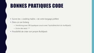BONNES PRATIQUES CODE
• Suivre les « codding habits » de votre langage préféré
• Dans ce cas Golang
– Vendoring avec GB (quelques soucis avec l’autodetection du buildpack)
– Ecrire des tests ^^
• Possibilité de créer son propre Buildpack
 