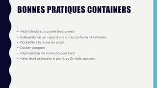 BONNES PRATIQUES CONTAINERS
• Healthchecks (si possible fonctionnel)
• Indépendance par rapport aux autres container  Fallbacks
• Dockerfile à la racine du projet
• Docker-compose
• Déploiements via minikube pour tests
• Helm chart nécessaire si pas Ruby On Rails standard
 