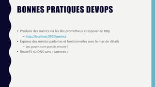 BONNES PRATIQUES DEVOPS
• Produire des metrics via les libs promotheus et exposer en http
– http://localhost:9102/metrics
• Exposez des metrics parlantes et fonctionnelles avec le max de détails
– Les graphs sont gratuits ensuite !
• Route53 ou DNS sans « latences »
 
