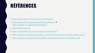 RÉFÉRENCES
• https://docs.gitlab.com/ee/topics/autodevops/
• https://devcenter.heroku.com/articles/buildpacks &
https://github.com/gliderlabs/herokuish
• https://docs.helm.sh/
• https://prometheus.io/docs/introduction/overview/
• https://gitlab.com/gitlab-org/gitlab-ci-yml/blob/master/Auto-DevOps.gitlab-ci.yml
• https://gitlab.com/charts/charts.gitlab.io/tree/master/charts/auto-deploy-app
 