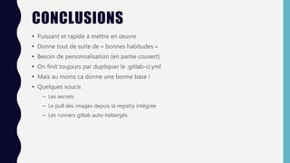 CONCLUSIONS
• Puissant et rapide à mettre en œuvre
• Donne tout de suite de « bonnes habitudes »
• Besoin de personnalisation (en partie couvert)
• On finit toujours par dupliquer le .gitlab-ci.yml
• Mais au moins ca donne une bonne base !
• Quelques soucis
– Les secrets
– Le pull des images depuis la registry intégrée
– Les runners gitlab auto-hebergés
 