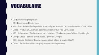 VOCABULAIRE
• CI : Continuous Intégration
• CD : Continuous Deployment
• Workflow : Ensemble de process et techniques assurant l’accomplissement d’une tâche
• Gitlab : Produit OSS (version EE) incluant server GIT / CI-CD / autres
• K8S : Kubernetes / Orchestrateur de containers (Docker ou pas d’ailleurs) by Google
• Google Cloud : Service cloud public / privé de Google
• GCE: Google Container Engine, service cloud k8s as a service (CaaS)
• Cabot : Se dit d’un chien (ou pas) au caractère impétueux …
 