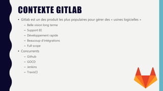 CONTEXTE GITLAB
• Gitlab est un des produit les plus populaires pour gérer des « usines logicielles »
– Belle vision long terme
– Support EE
– Développement rapide
– Beaucoup d’intégrations
– Full scope
• Concurrents
– Github
– GOCD
– Jenkins
– TravisCI
 
