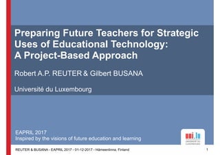 REUTER & BUSANA - EAPRIL 2017 - 01-12-2017 - Hämeenlinna, Finland
Preparing Future Teachers for Strategic
Uses of Educational Technology: 
A Project-Based Approach
Robert A.P. REUTER & Gilbert BUSANA
Université du Luxembourg
1
EAPRIL 2017
Inspired by the visions of future education and learning
 