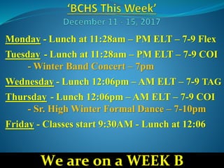 Monday - Lunch at 11:28am – PM ELT – 7-9 Flex
Tuesday - Lunch at 11:28am – PM ELT – 7-9 COI
- Winter Band Concert – 7pm
Wednesday - Lunch 12:06pm – AM ELT – 7-9 TAG
Thursday - Lunch 12:06pm – AM ELT – 7-9 COI
- Sr. High Winter Formal Dance – 7-10pm
Friday - Classes start 9:30AM - Lunch at 12:06
We are on a WEEK B
 