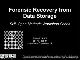 Forensic Recovery from
Data Storage
SHL Open Methods Workshop Series
James Baker
@j_w_baker
james.baker@sussex.ac.uk
This work is licensed under a Creative Commons Attribution-ShareAlike 4.0 International
License. Exceptions: quotations, embeds from external sources, logos, and marked images.
 