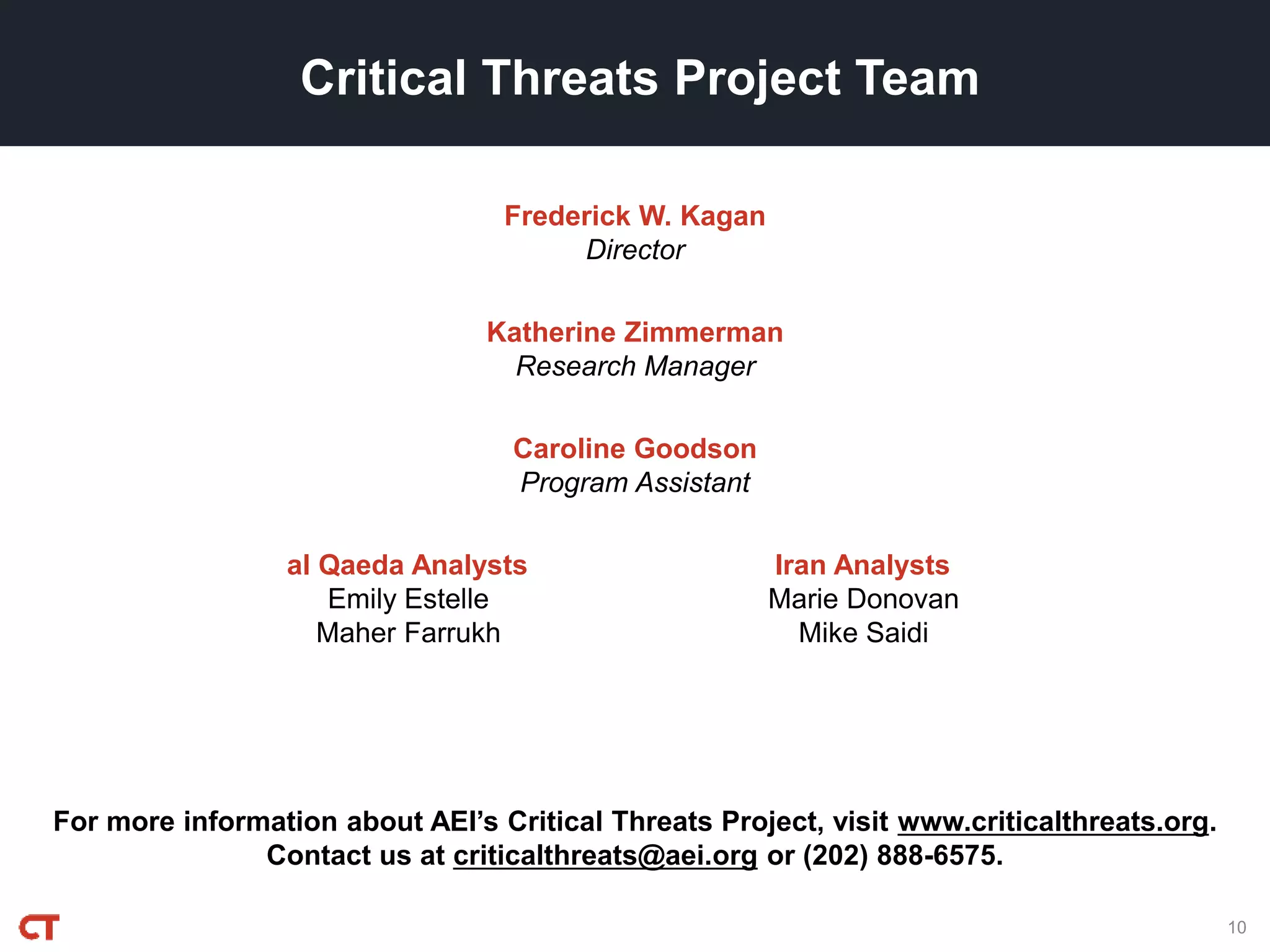 For more information about AEI’s Critical Threats Project, visit www.criticalthreats.org.
Contact us at criticalthreats@aei.org or (202) 888-6575.
Frederick W. Kagan
Director
Critical Threats Project Team
Katherine Zimmerman
Research Manager
Caroline Goodson
Program Assistant
al Qaeda Analysts
Emily Estelle
Maher Farrukh
Iran Analysts
Marie Donovan
Mike Saidi
10
 