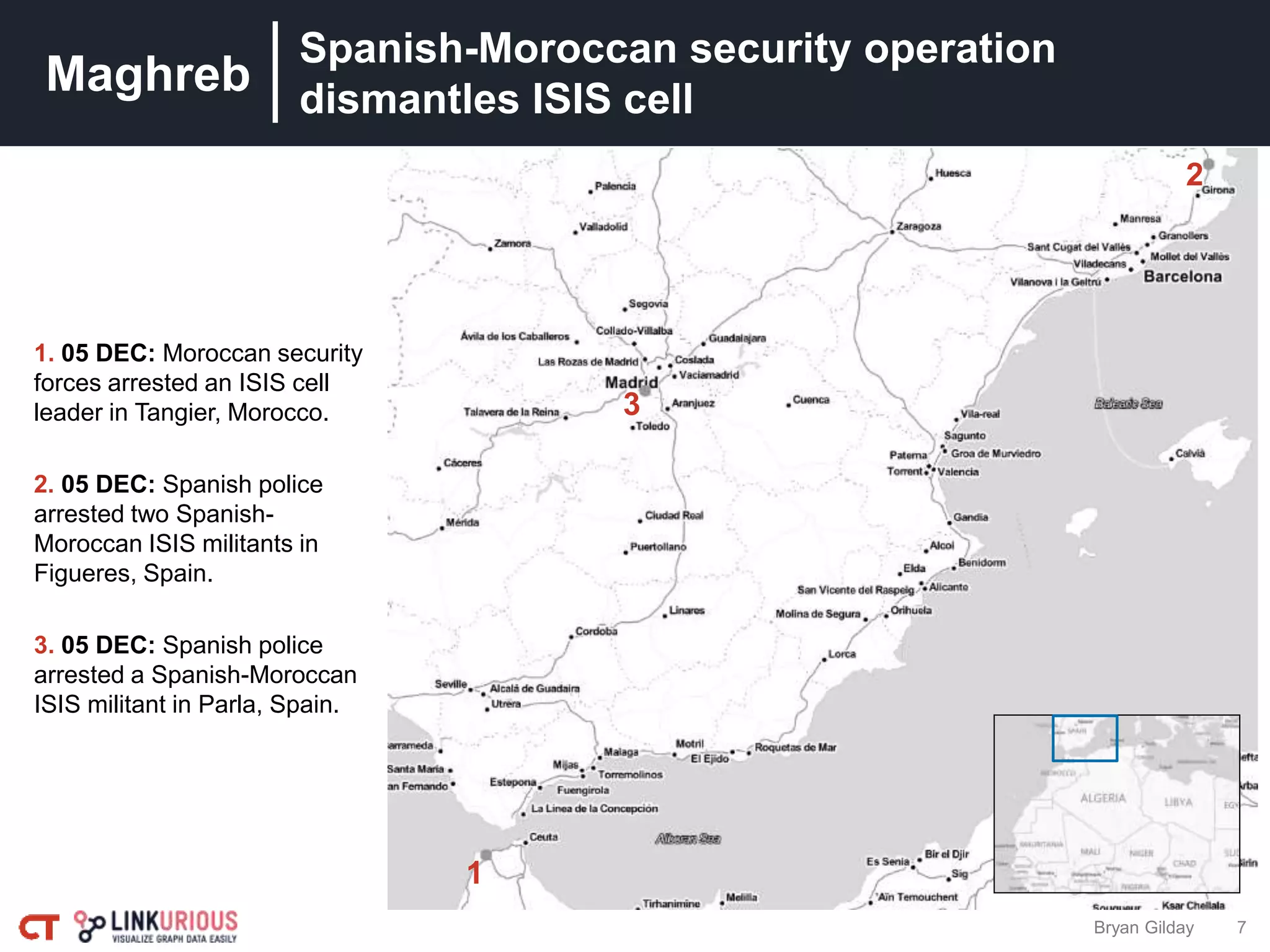 Maghreb
7
Spanish-Moroccan security operation
dismantles ISIS cell
1
3
2
Bryan Gilday
1. 05 DEC: Moroccan security
forces arrested an ISIS cell
leader in Tangier, Morocco.
2. 05 DEC: Spanish police
arrested two Spanish-
Moroccan ISIS militants in
Figueres, Spain.
3. 05 DEC: Spanish police
arrested a Spanish-Moroccan
ISIS militant in Parla, Spain.
 