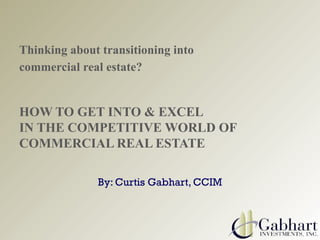 Thinking about transitioning into
commercial real estate?
HOW TO GET INTO & EXCEL
IN THE COMPETITIVE WORLD OF
COMMERCIAL REAL ESTATE
By: Curtis Gabhart, CCIM
 
