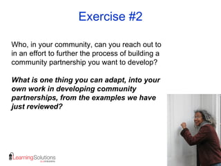 Exercise #2
Who, in your community, can you reach out to
in an effort to further the process of building a
community partnership you want to develop?
What is one thing you can adapt, into your
own work in developing community
partnerships, from the examples we have
just reviewed?
 