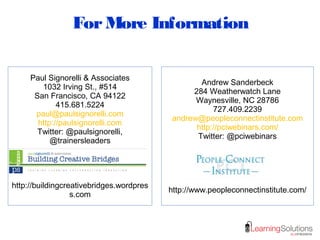 ForMore Information
Paul Signorelli & Associates
1032 Irving St., #514
San Francisco, CA 94122
415.681.5224
paul@paulsignorelli.com
http://paulsignorelli.com
Twitter: @paulsignorelli,
@trainersleaders
http://buildingcreativebridges.wordpres
s.com
Andrew Sanderbeck
284 Weatherwatch Lane
Waynesville, NC 28786
727.409.2239
andrew@peopleconnectinstitute.com
http://pciwebinars.com/
Twitter: @pciwebinars
http://www.peopleconnectinstitute.com/
 