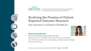 Realizing the Promise of Patient-
Reported Outcome Measures
Our Experience at Partners HealthCare
Rachel Clark Sisodia, MD
Partners HealthCare, Boston Massachusetts
Medical Director for PROMs, Massachusetts General Hospital
Asst. Professor of Obstetrics, Gynecology and Reproductive Biology
December 14, 2017
From an original presentation by Neil W. Wagle, MD MBA
 