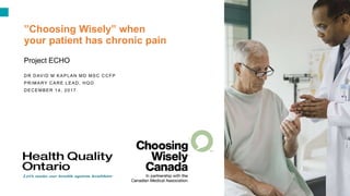 1
”Choosing Wisely” when
your patient has chronic pain
Project ECHO
DR DAVID M KAPLAN MD MSC CCFP
PRIMARY CARE LEAD, HQO
DECEMBER 14, 2017
 
