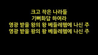 크고 작은 나라들
기뻐화답 하여라
영광 받을 왕의 왕 베들레헴에 나신 주
영광 받을 왕의 왕 베들레헴에 나신 주
 