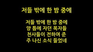저들 밖에 한 밤 중에
양 틈에 자던 목자들
천사들이 전하여 준
주 나신 소식 들었네
저들 밖에 한 밤 중에
 