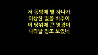 저 동방에 별 하나가
이상한 빛을 비추어
이 땅위에 큰 영광이
나타날 징조 보였네
 