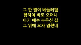 그 한 별이 베들레헴
향하여 바로 오더니
아기 예수 누우신 집
그 위에 오자 멈췄네
 